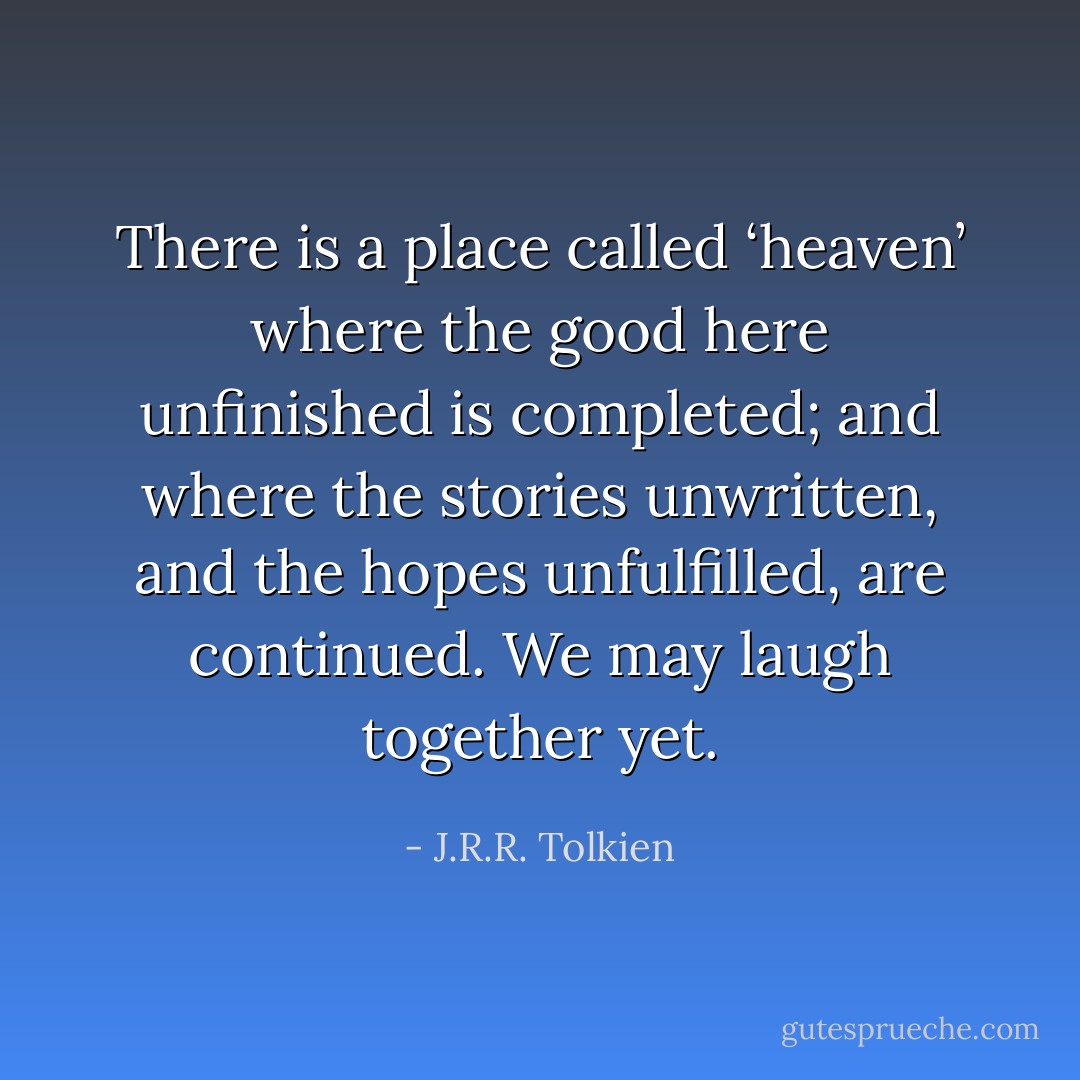 There is a place called ‘heaven’ where the good here unfinished is completed; and where the stories unwritten, and the hopes unfulfilled, are continued. We may laugh together yet. - J.R.R. Tolkien
