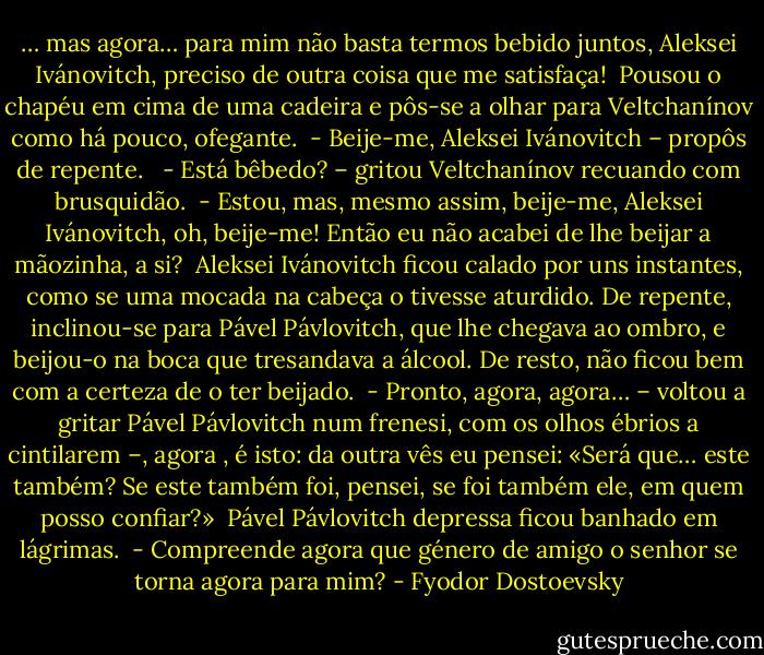… mas agora… para mim não basta termos bebido juntos, Aleksei Ivánovitch, preciso de outra coisa que me satisfaça!<br /><br />Pousou o chapéu em cima de uma cadeira e pôs-se a olhar para Veltchanínov como há pouco, ofegante.<br /><br />- Beije-me, Aleksei Ivánovitch – propôs de repente. <br /><br />- Está bêbedo? – gritou Veltchanínov recuando com brusquidão.<br /><br />- Estou, mas, mesmo assim, beije-me, Aleksei Ivánovitch, oh, beije-me! Então eu não acabei de lhe beijar a mãozinha, a si?<br /><br />Aleksei Ivánovitch ficou calado por uns instantes, como se uma mocada na cabeça o tivesse aturdido. De repente, inclinou-se para Pável Pávlovitch, que lhe chegava ao ombro, e beijou-o na boca que tresandava a álcool. De resto, não ficou bem com a certeza de o ter beijado.<br /><br />- Pronto, agora, agora… – voltou a gritar Pável Pávlovitch num frenesi, com os olhos ébrios a cintilarem –, agora , é isto: da outra vês eu pensei: «Será que… este também? Se este também foi, pensei, se foi também ele, em quem posso confiar?»<br /><br />Pável Pávlovitch depressa ficou banhado em lágrimas.<br /><br />- Compreende agora que género de amigo o senhor se torna agora para mim? - Fyodor Dostoevsky