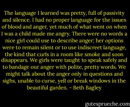 The language I learned was pretty, full of passivity and silence. I had no proper language for the issues of blood and anger, yet much of what went on when I was a child made me angry. There were no words a nice girl could use to describe anger; her options were to remain silent or to use indiscreet language, the kind that curls in a room like smoke and soon disappears. We girls were taught to speak safely and to bandage our anger with polite, pretty words. We might talk about the anger only in questions and sighs, unable to curse, yell or break windows in the beautiful garden. - Beth Bagley