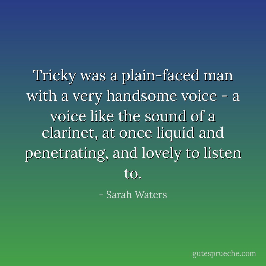 Tricky was a plain-faced man with a very handsome voice - a voice like the sound of a clarinet, at once liquid and penetrating, and lovely to listen to. - Sarah Waters