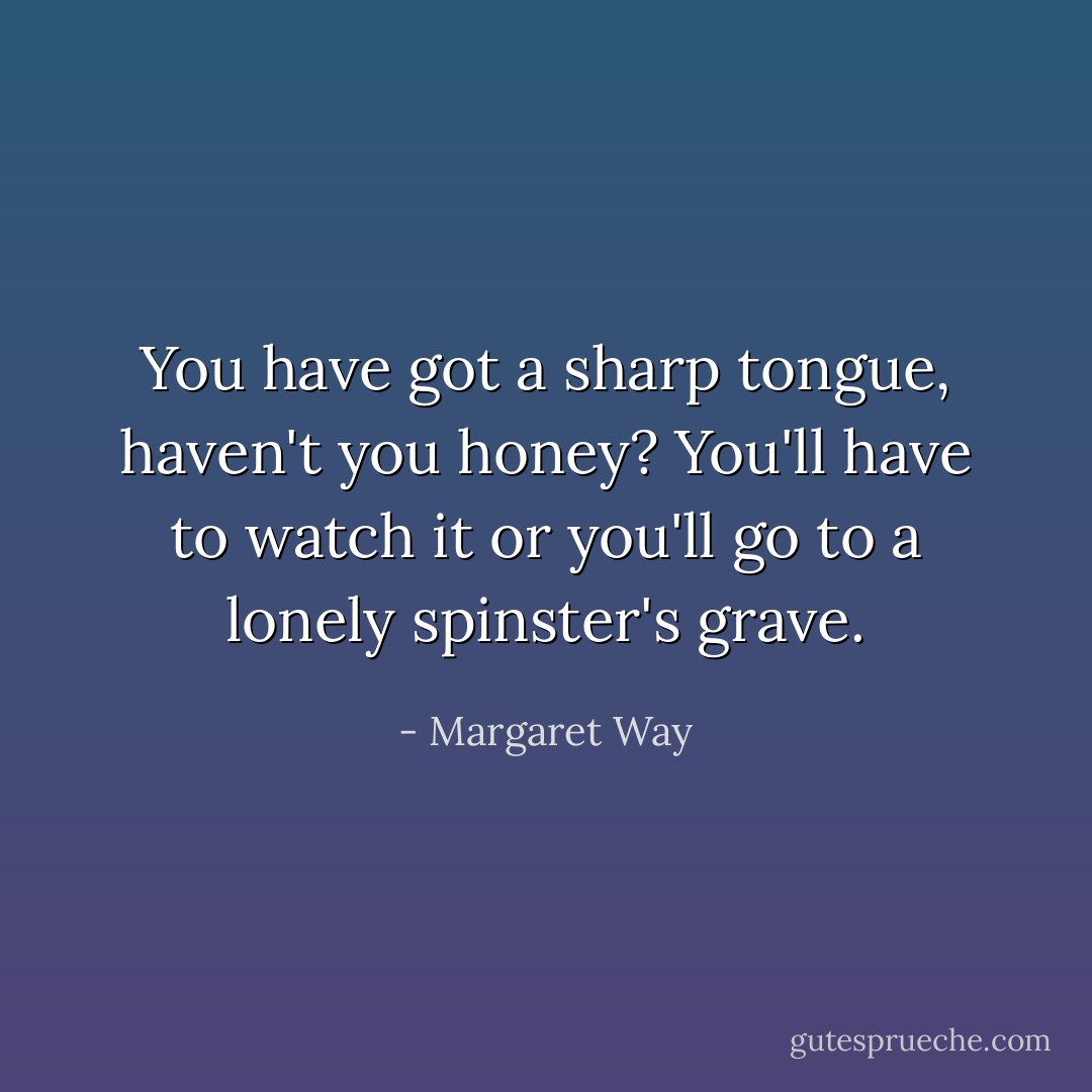 You have got a sharp tongue, haven't you honey? You'll have to watch it or you'll go to a lonely spinster's grave. - Margaret Way