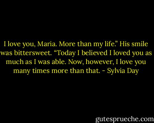 I love you, Maria. More than my life.” His smile was bittersweet. “Today I believed I loved you as much as I was able. Now, however, I love you many times more than that. - Sylvia Day