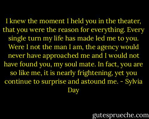 I knew the moment I held you in the theater, that you were the reason for everything. Every single turn my life has made led me to you. Were I not the man I am, the agency would never have approached me and I would not have found you, my soul mate. In fact, you are so like me, it is nearly frightening, yet you continue to surprise and astound me. - Sylvia Day