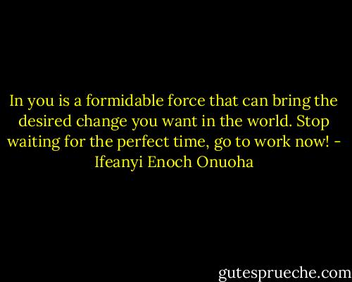 In you is a formidable force that can bring the desired change you want in the world. Stop waiting for the perfect time, go to work now! - Ifeanyi Enoch Onuoha