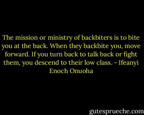 The mission or ministry of backbiters is to bite you at the back. When they backbite you, move forward. If you turn back to talk back or fight them, you descend to their low class. - Ifeanyi Enoch Onuoha