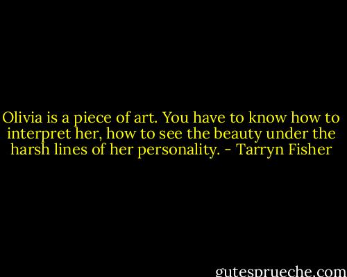 Olivia is a piece of art. You have to know how to interpret her, how to see the beauty under the harsh lines of her personality. - Tarryn Fisher