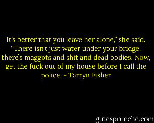 It’s better that you leave her alone,” she said. “There isn’t just water under your bridge, there’s maggots and shit and dead bodies. Now, get the fuck out of my house before I call the police. - Tarryn Fisher