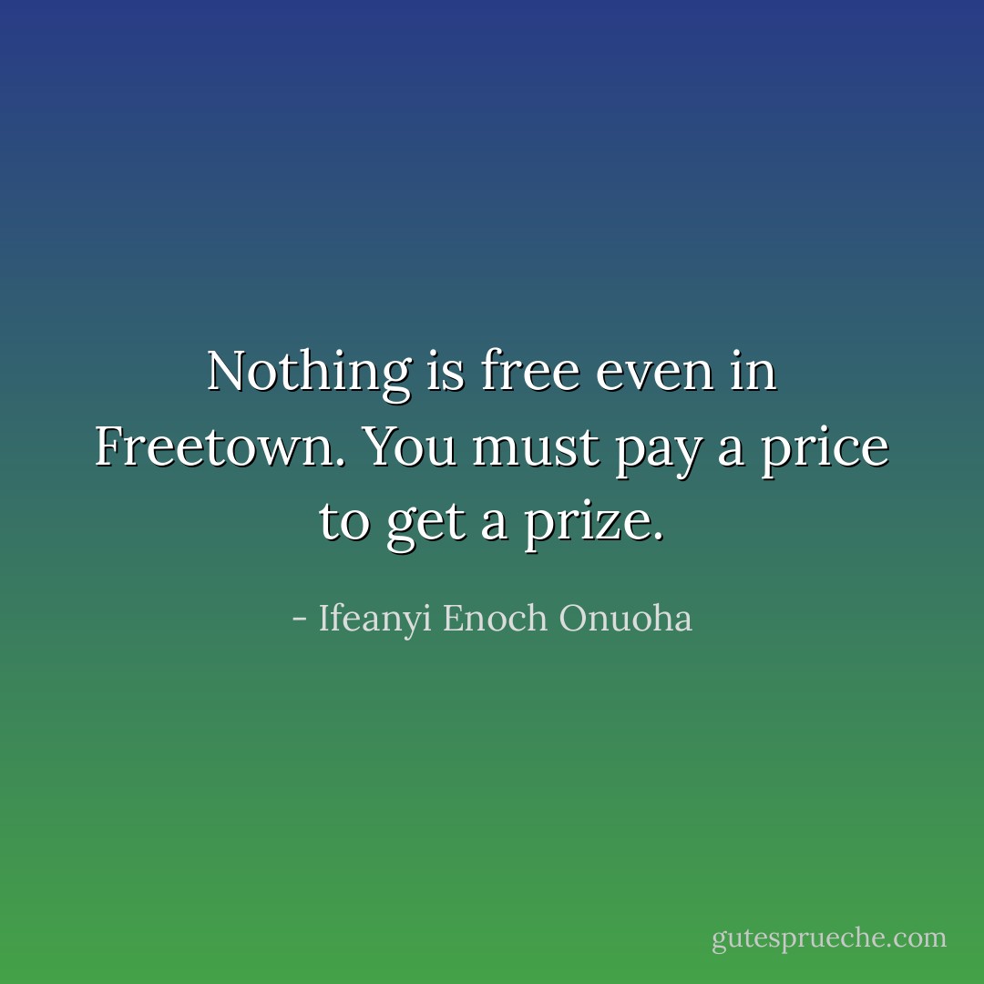 Nothing is free even in Freetown. You must pay a price to get a prize. - Ifeanyi Enoch Onuoha
