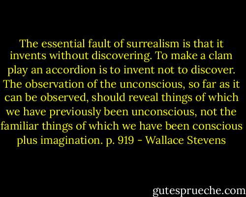 The essential fault of surrealism is that it invents without discovering. To make a clam play an accordion is to invent not to discover. The observation of the unconscious, so far as it can be observed, should reveal things of which we have previously been unconscious, not the familiar things of which we have been conscious plus imagination. p. 919 - Wallace Stevens
