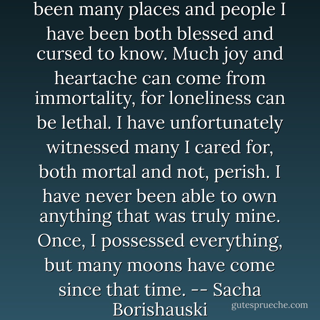 In my recollection, there have been many places and people I have been both blessed and cursed to know. Much joy and heartache can come from immortality, for loneliness can be lethal. I have unfortunately witnessed many I cared for, both mortal and not, perish. I have never been able to own anything that was truly mine. Once, I possessed everything, but many moons have come since that time. -- Sacha Borishauski - Wynter Wilkins