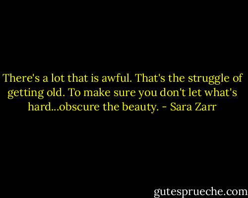 There's a lot that is awful. That's the struggle of getting old. To make sure you don't let what's hard...obscure the beauty. - Sara Zarr