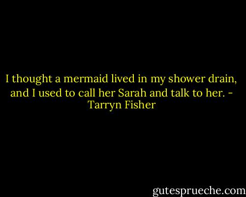 I thought a mermaid lived in my shower drain, and I used to call her Sarah and talk to her. - Tarryn Fisher