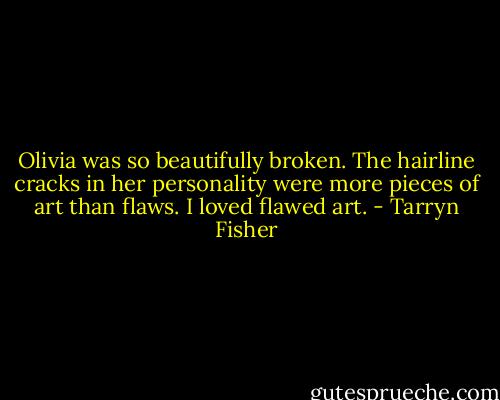 Olivia was so beautifully broken. The hairline cracks in her personality were more pieces of art than flaws. I loved flawed art. - Tarryn Fisher
