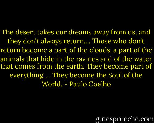 The desert takes our dreams away from us, and they don't always return.... Those who don't return become a part of the clouds, a part of the animals that hide in the ravines and of the water that comes from the earth. They become part of everything … They become the Soul of the World. - Paulo Coelho
