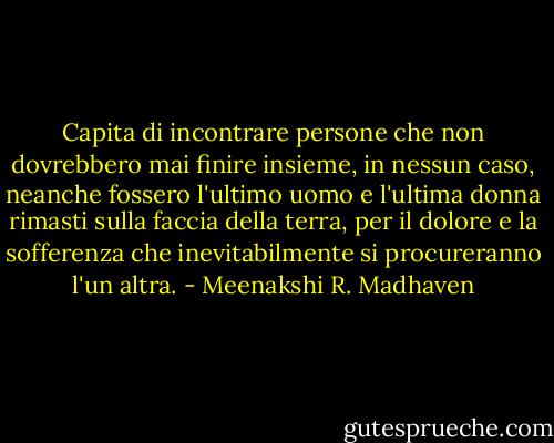 Capita di incontrare persone che non dovrebbero mai finire insieme, in nessun caso, neanche fossero l'ultimo uomo e l'ultima donna rimasti sulla faccia della terra, per il dolore e la sofferenza che inevitabilmente si procureranno l'un altra. - Meenakshi R. Madhaven