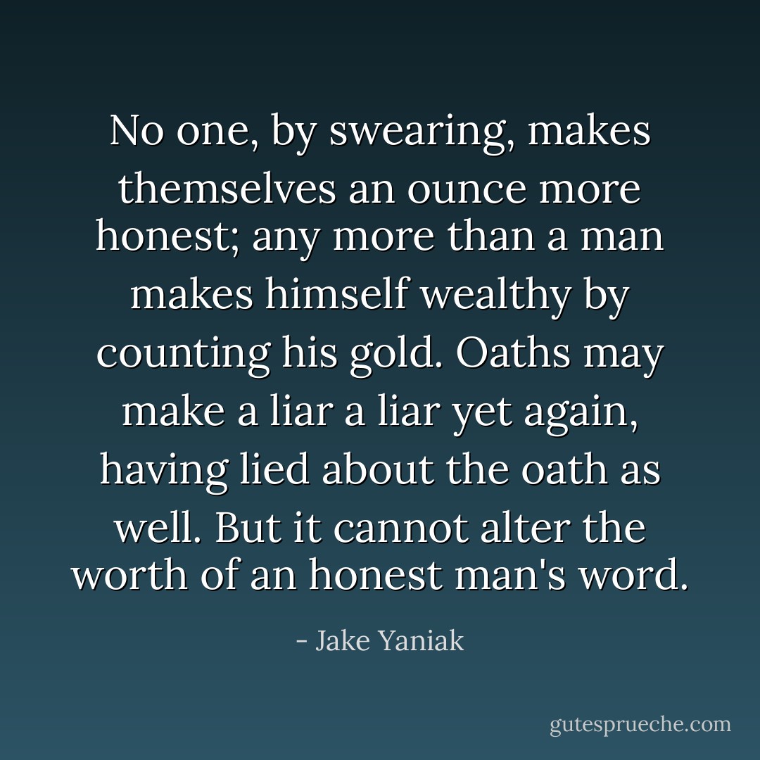 No one, by swearing, makes themselves an ounce more honest; any more than a man makes himself wealthy by counting his gold. Oaths may make a liar a liar yet again, having lied about the oath as well. But it cannot alter the worth of an honest man's word. - Jake Yaniak