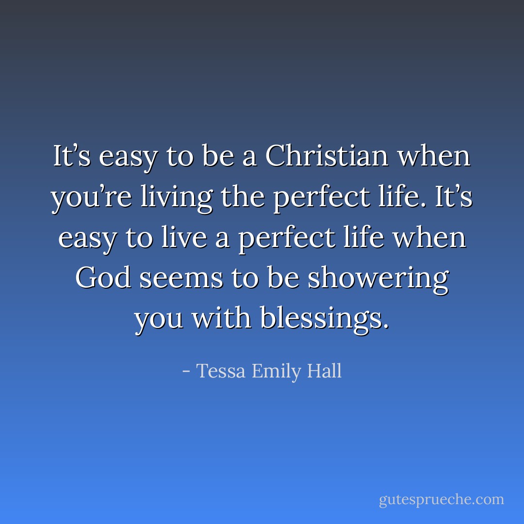 It’s easy to be a Christian when you’re living the perfect life. It’s easy to live a perfect life when God seems to be showering you with blessings. - Tessa Emily Hall