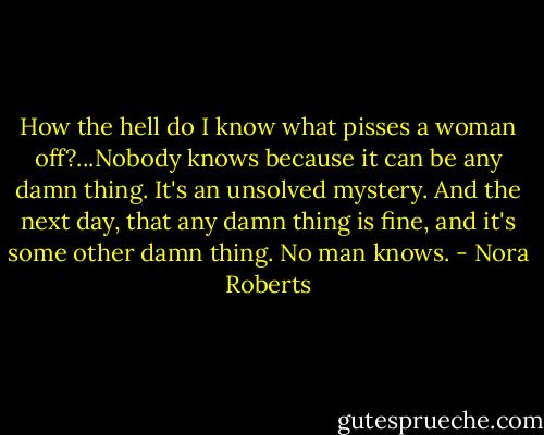 How the hell do I know what pisses a woman off?...Nobody knows because it can be any damn thing. It's an unsolved mystery. And the next day, that any damn thing is fine, and it's some other damn thing. No man knows. - Nora Roberts