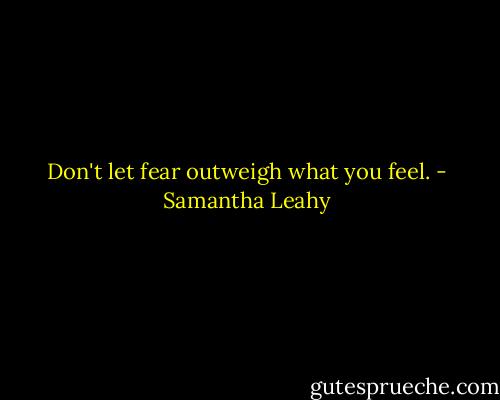 Don't let fear outweigh what you feel. - Samantha Leahy