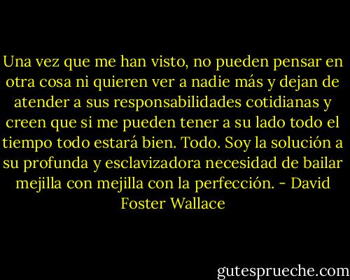 Una vez que me han visto, no pueden pensar en otra cosa ni quieren ver a nadie más y dejan de atender a sus responsabilidades cotidianas y creen que si me pueden tener a su lado todo el tiempo todo estará bien. Todo. Soy la solución a su profunda y esclavizadora necesidad de bailar mejilla con mejilla con la perfección. - David Foster Wallace