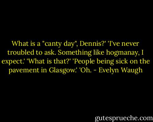 What is a "canty day", Dennis?'<br />'I've never troubled to ask. Something like hogmanay, I expect.'<br />'What is that?'<br />'People being sick on the pavement in Glasgow.'<br />'Oh. - Evelyn Waugh
