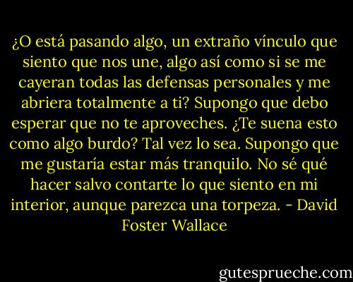 ¿O está pasando algo, un extraño vínculo que siento que nos une, algo así como si se me cayeran todas las defensas personales y me abriera totalmente a ti? Supongo que debo esperar que no te aproveches. ¿Te suena esto como algo burdo? Tal vez lo sea. Supongo que me gustaría estar más tranquilo. No sé qué hacer salvo contarte lo que siento en mi interior, aunque parezca una torpeza. - David Foster Wallace