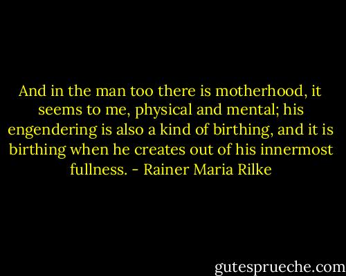 And in the man too there is motherhood, it seems to me, physical and mental; his engendering is also a kind of birthing, and it is birthing when he creates out of his innermost fullness. - Rainer Maria Rilke