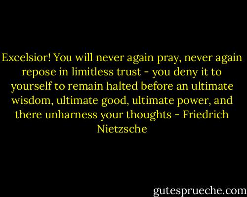 Excelsior! You will never again pray, never again repose in limitless trust - you deny it to yourself to remain halted before an ultimate wisdom, ultimate good, ultimate power, and there unharness your thoughts - Friedrich Nietzsche