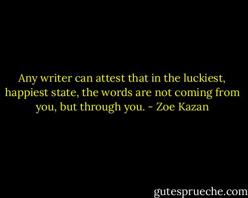 Any writer can attest that in the luckiest, happiest state, the words are not coming from you, but through you. - Zoe Kazan