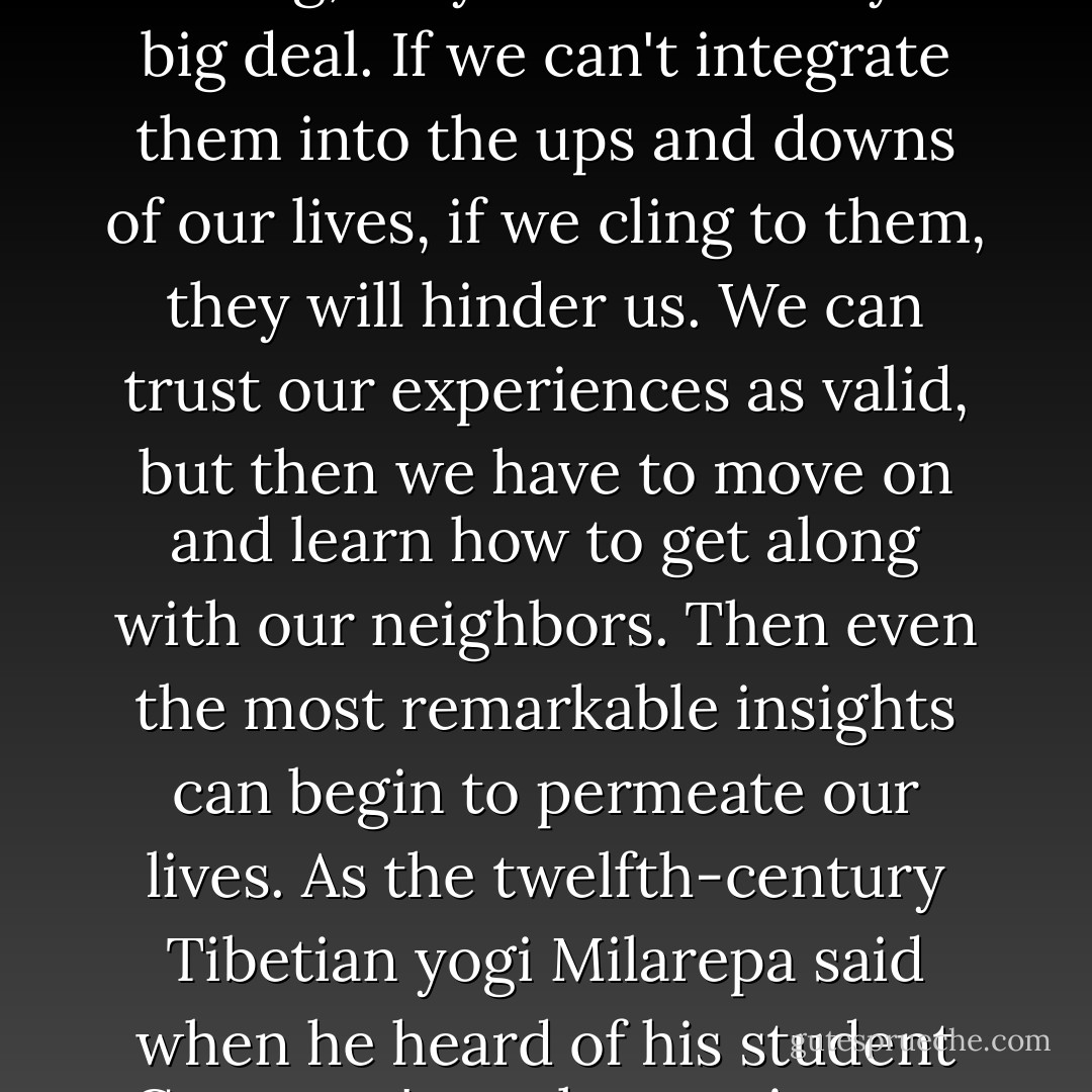 Even though peak experiences might show us the truth and inform us about why we are training, they are essentially no big deal. If we can't integrate them into the ups and downs of our lives, if we cling to them, they will hinder us. We can trust our experiences as valid, but then we have to move on and learn how to get along with our neighbors. Then even the most remarkable insights can begin to permeate our lives. As the twelfth-century Tibetian yogi Milarepa said when he heard of his student Gampopa's peak experiences, 'They are neither good not bad. Keep meditation.'  - Pema Chödrön