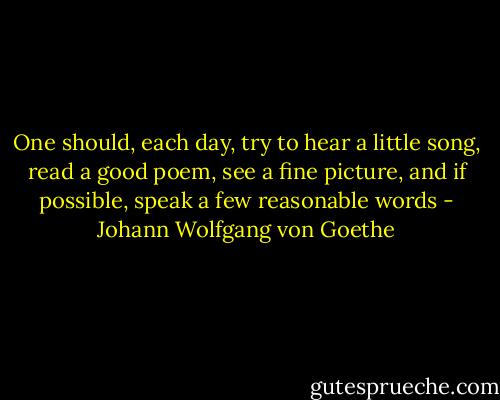 One should, each day, try to hear a little song, read a good poem, see a fine picture, and if possible, speak a few reasonable words - Johann Wolfgang von Goethe