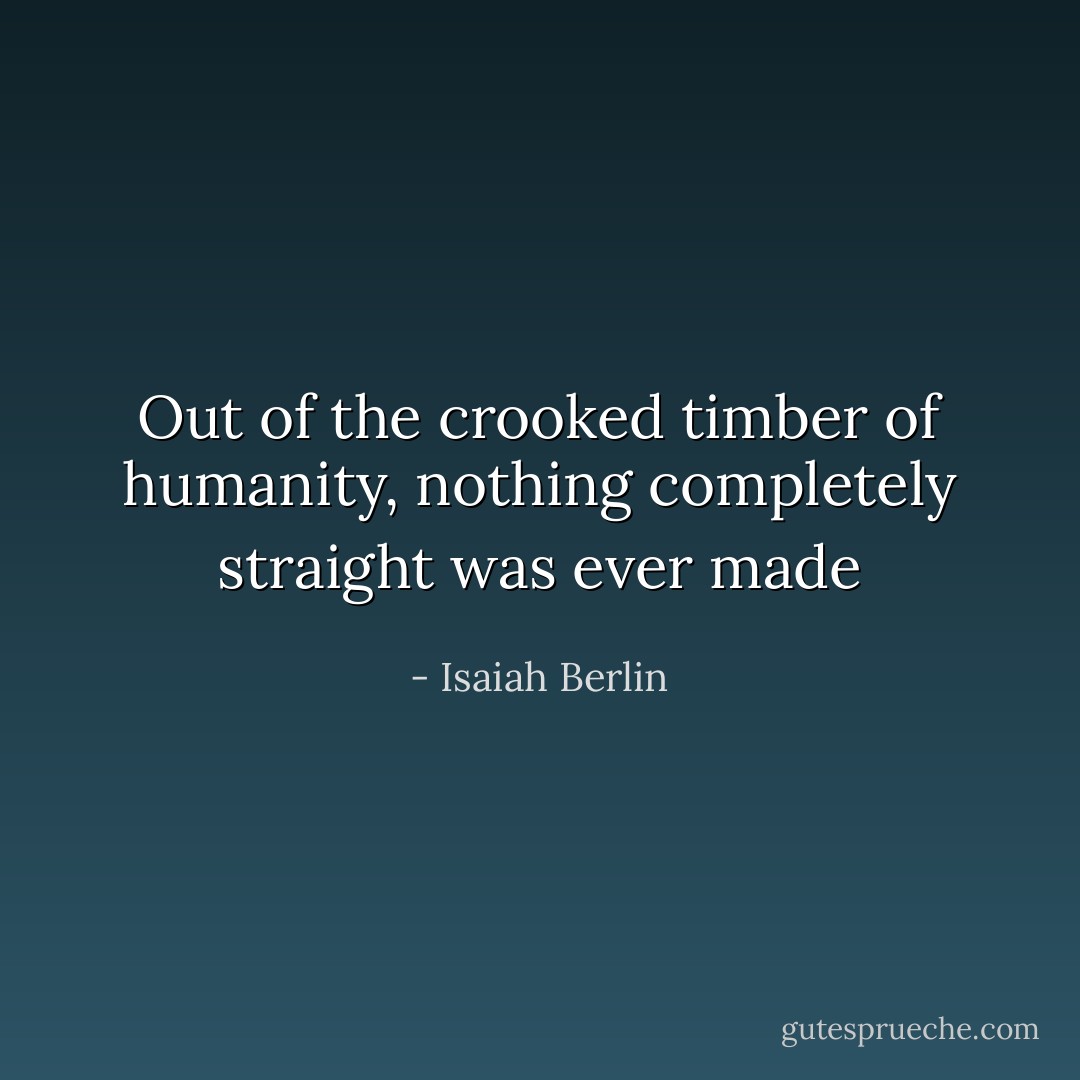 Out of the crooked timber of humanity, nothing completely straight was ever made - Isaiah Berlin