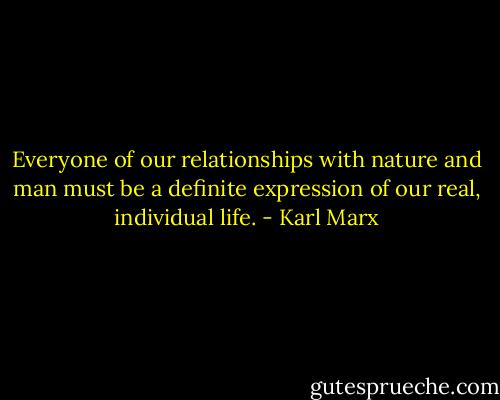Everyone of our relationships with nature and man must be a definite expression of our real, individual life. - Karl Marx