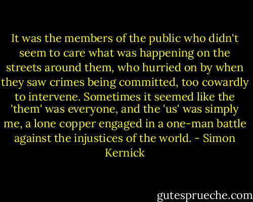 It was the members of the public who didn't seem to care what was happening on the streets around them, who hurried on by when they saw crimes being committed, too cowardly to intervene. Sometimes it seemed like the 'them' was everyone, and the 'us' was simply me, a lone copper engaged in a one-man battle against the injustices of the world. - Simon Kernick