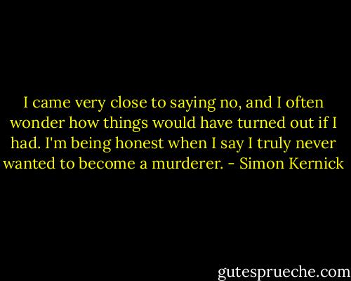 I came very close to saying no, and I often wonder how things would have turned out if I had. I'm being honest when I say I truly never wanted to become a murderer. - Simon Kernick