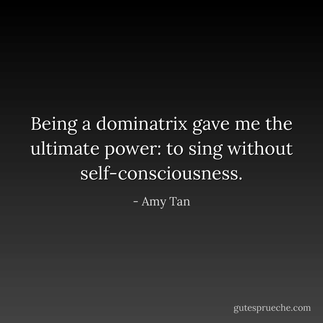 Being a dominatrix gave me the ultimate power: to sing without self-consciousness. - Amy Tan