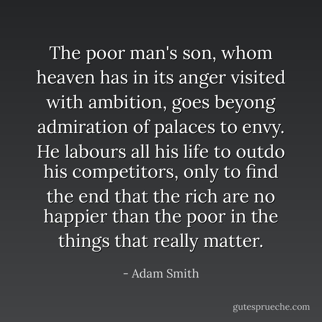 The poor man's son, whom heaven has in its anger visited with ambition, goes beyong admiration of palaces to envy. He labours all his life to outdo his competitors, only to find the end that the rich are no happier than the poor in the things that really matter. - Adam Smith