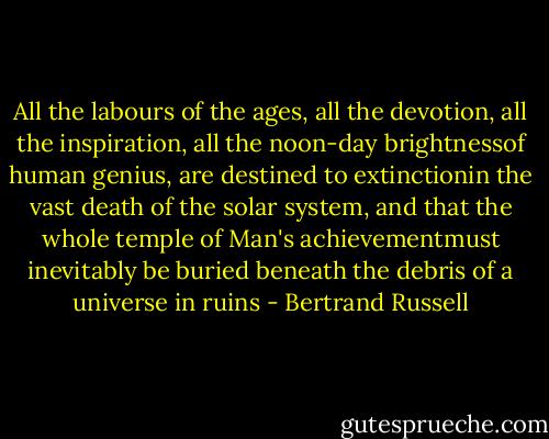 All the labours of the ages, all the devotion, all the inspiration, all the noon-day brightnessof human genius, are destined to extinctionin the vast death of the solar system, and that the whole temple of Man's achievementmust inevitably be buried beneath the debris of a universe in ruins - Bertrand Russell