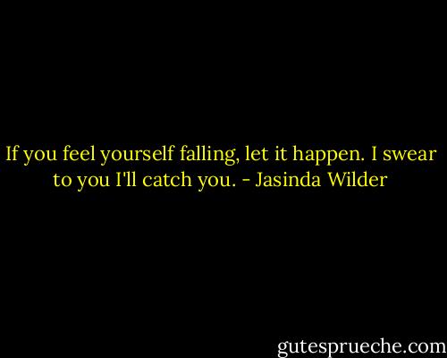 If you feel yourself falling, let it happen. I swear to you I'll catch you. - Jasinda Wilder