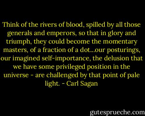 Think of the rivers of blood, spilled by all those generals and emperors, so that in glory and triumph, they could become the momentary masters, of a fraction of a dot...our posturings, our imagined self-importance, the delusion that we have some privileged position in the universe - are challenged by that point of pale light. - Carl Sagan