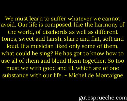 We must learn to suffer whatever we cannot avoid. Our life is composed, like the harmony of the world, of dischords as well as different tones, sweet and harsh, sharp and flat, soft and loud. If a musician liked only some of them, what could he sing? He has got to know how to use all of them and blend them together. So too must we with good and ill, which are of one substance with our life. - Michel de Montaigne