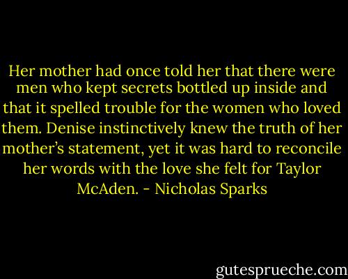 Her mother had once told her that there were men who kept secrets bottled up inside and that it spelled trouble for the women who loved them. Denise instinctively knew the truth of her mother’s statement, yet it was hard to reconcile her words with the love she felt for Taylor McAden. - Nicholas Sparks