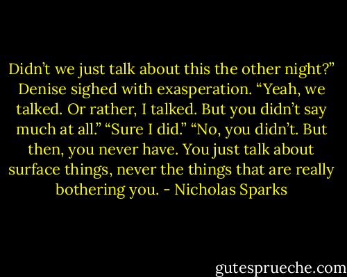 Didn’t we just talk about this the other night?” Denise sighed with exasperation. “Yeah, we talked. Or rather, I talked. But you didn’t say much at all.” “Sure I did.” “No, you didn’t. But then, you never have. You just talk about surface things, never the things that are really bothering you. - Nicholas Sparks