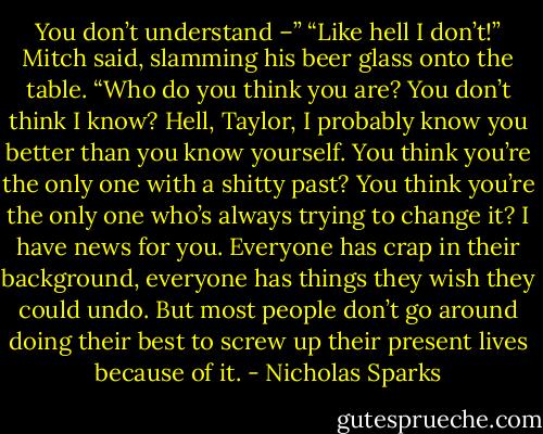 You don’t understand –” “Like hell I don’t!” Mitch said, slamming his beer glass onto the table. “Who do you think you are? You don’t think I know? Hell, Taylor, I probably know you better than you know yourself. You think you’re the only one with a shitty past? You think you’re the only one who’s always trying to change it? I have news for you. Everyone has crap in their background, everyone has things they wish they could undo. But most people don’t go around doing their best to screw up their present lives because of it. - Nicholas Sparks