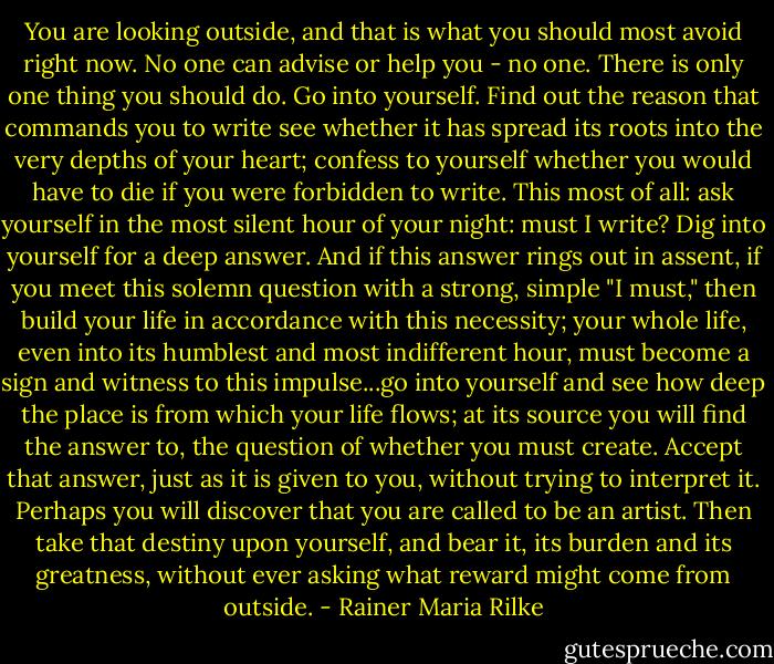 You are looking outside, and that is what you should most avoid right now. No one can advise or help you - no one. There is only one thing you should do. Go into yourself. Find out the reason that commands you to write see whether it has spread its roots into the very depths of your heart; confess to yourself whether you would have to die if you were forbidden to write. This most of all: ask yourself in the most silent hour of your night: must I write? Dig into yourself for a deep answer. And if this answer rings out in assent, if you meet this solemn question with a strong, simple "I must," then build your life in accordance with this necessity; your whole life, even into its humblest and most indifferent hour, must become a sign and witness to this impulse...go into yourself and see how deep the place is from which your life flows; at its source you will find the answer to, the question of whether you must create. Accept that answer, just as it is given to you, without trying to interpret it. Perhaps you will discover that you are called to be an artist. Then take that destiny upon yourself, and bear it, its burden and its greatness, without ever asking what reward might come from outside. - Rainer Maria Rilke