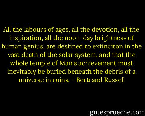 All the labours of ages, all the devotion, all the inspiration, all the noon-day brightness of human genius, are destined to extinciton in the vast death of the solar system, and that the whole temple of Man's achievement must inevitably be buried beneath the debris of a universe in ruins. - Bertrand Russell