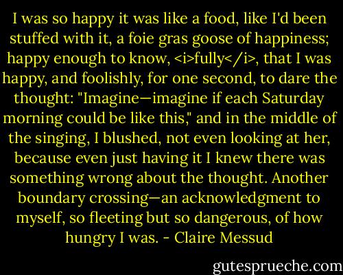 I was so happy it was like a food, like I'd been stuffed with it, a foie gras goose of happiness; happy enough to know, <i>fully</i>, that I was happy, and foolishly, for one second, to dare the thought: "Imagine—imagine if each Saturday morning could be like this," and in the middle of the singing, I blushed, not even looking at her, because even just having it I knew there was something wrong about the thought. Another boundary crossing—an acknowledgment to myself, so fleeting but so dangerous, of how hungry I was. - Claire Messud