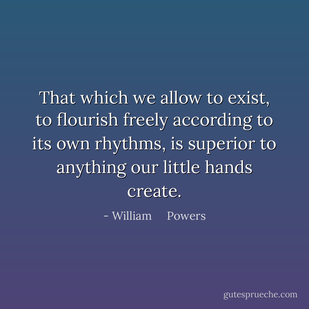 That which we allow to exist, to flourish freely according to its own rhythms, is superior to anything our little hands create. - William     Powers