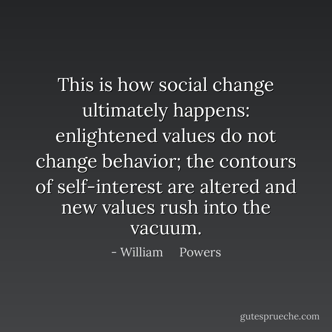 This is how social change ultimately happens: enlightened values do not change behavior; the contours of self-interest are altered and new values rush into the vacuum. - William     Powers