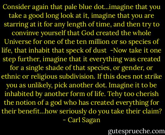 Consider again that pale blue dot...imagine that you take a good long look at it, imagine that you are starring at it for any length of time, and then try to convinve yourself that God created the whole Universe for one of the ten million or so species of life, that inhabit that speck of dust<br /><br />-Now take it one step further, imagine that it everything was created for a single shade of that species, or gender, or ethnic or religious subdivision. If this does not strike you as unlikely, pick another dot. Imagine it to be inhabited by another form of life. Tehy too cherish the notion of a god who has created everything for their benefit...how seriously do you take their claim? - Carl Sagan